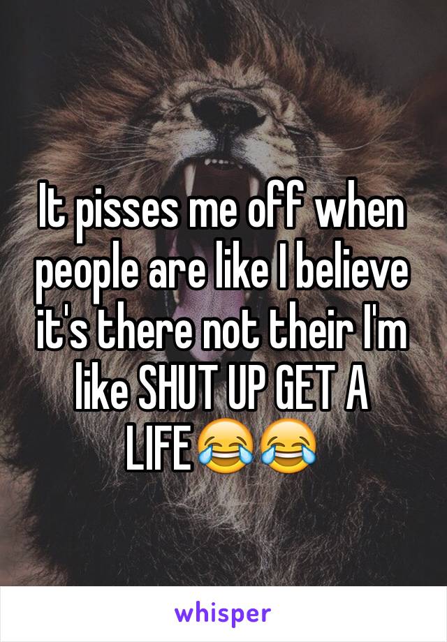 It pisses me off when people are like I believe it's there not their I'm like SHUT UP GET A LIFE😂😂