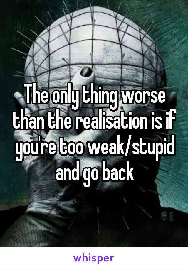 The only thing worse than the realisation is if you're too weak/stupid and go back