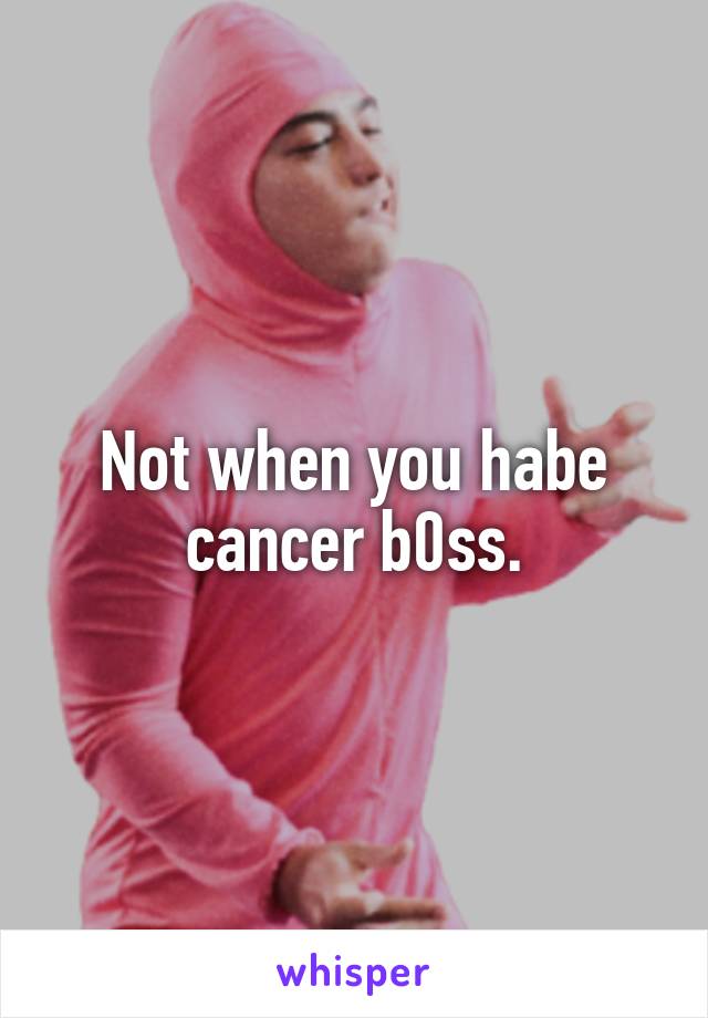 Not when you habe cancer b0ss.