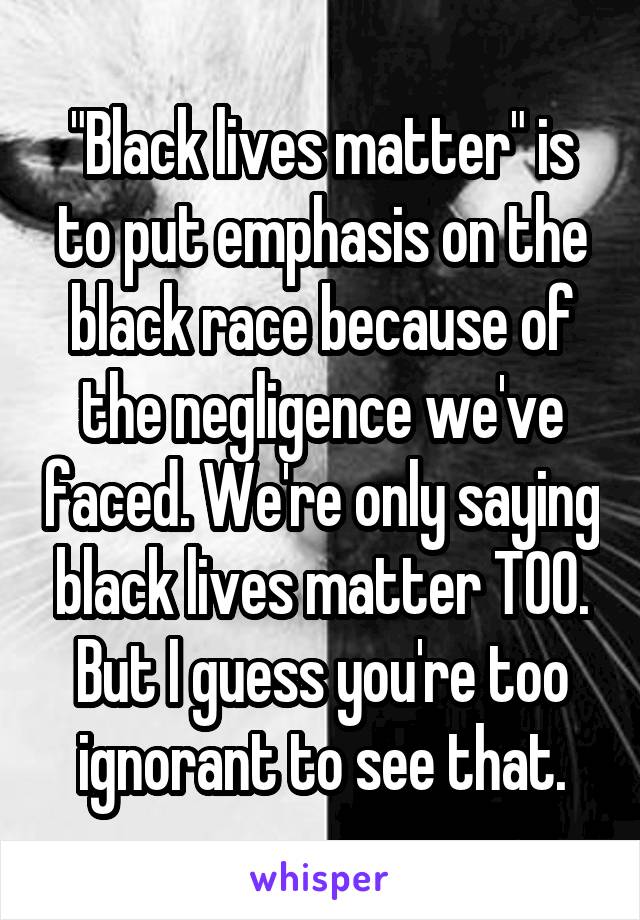 "Black lives matter" is to put emphasis on the black race because of the negligence we've faced. We're only saying black lives matter TOO. But I guess you're too ignorant to see that.