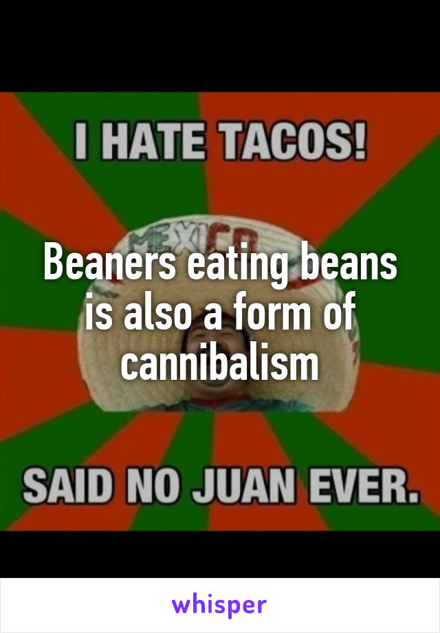 Beaners eating beans is also a form of cannibalism