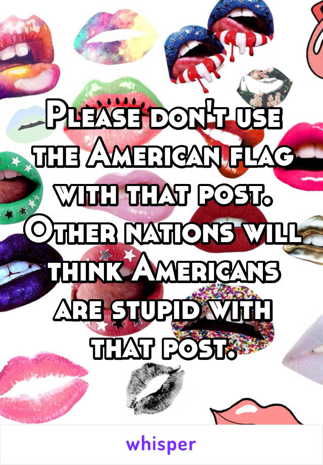 Please don't use the American flag with that post. Other nations will think Americans are stupid with that post.