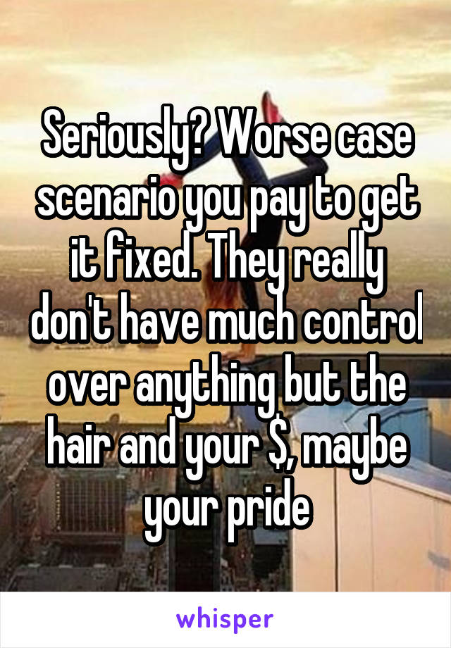 Seriously? Worse case scenario you pay to get it fixed. They really don't have much control over anything but the hair and your $, maybe your pride