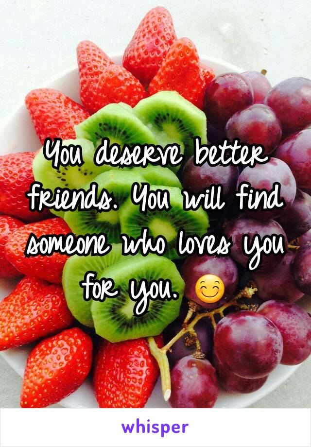 You deserve better friends. You will find someone who loves you for you. 😊