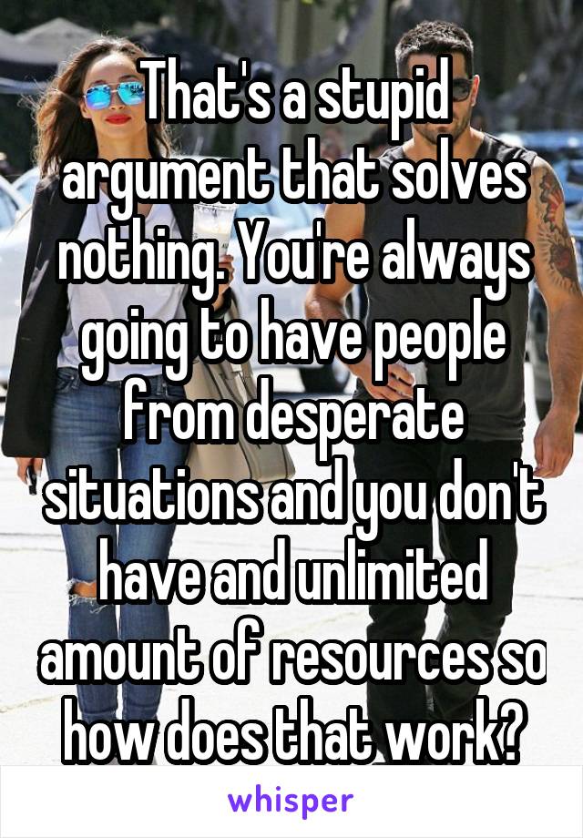 That's a stupid argument that solves nothing. You're always going to have people from desperate situations and you don't have and unlimited amount of resources so how does that work?