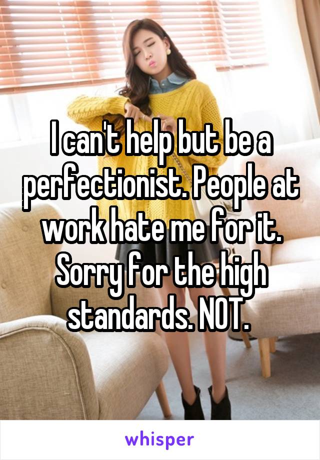 I can't help but be a perfectionist. People at work hate me for it. Sorry for the high standards. NOT. 