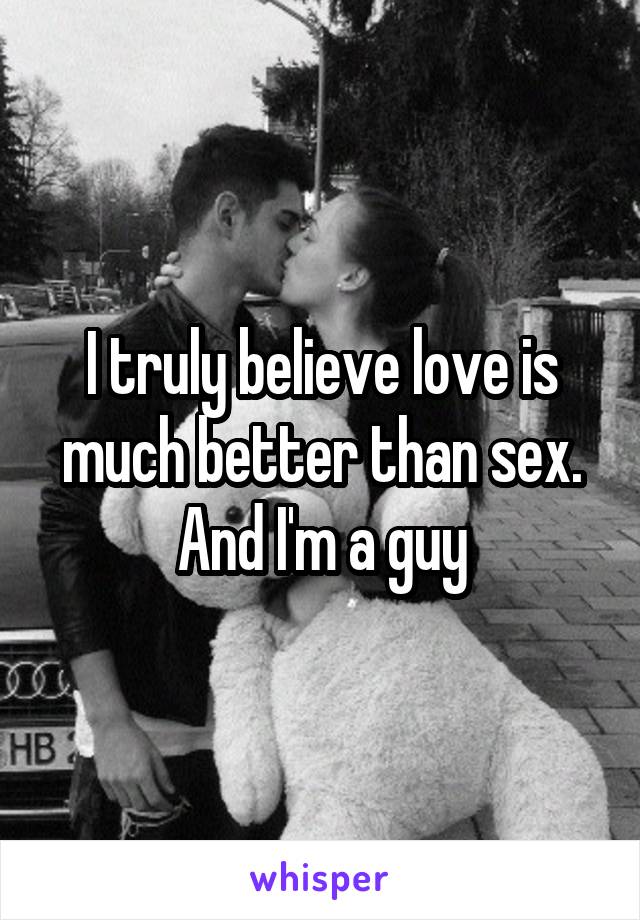 I truly believe love is much better than sex. And I'm a guy