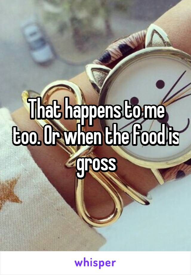 That happens to me too. Or when the food is gross