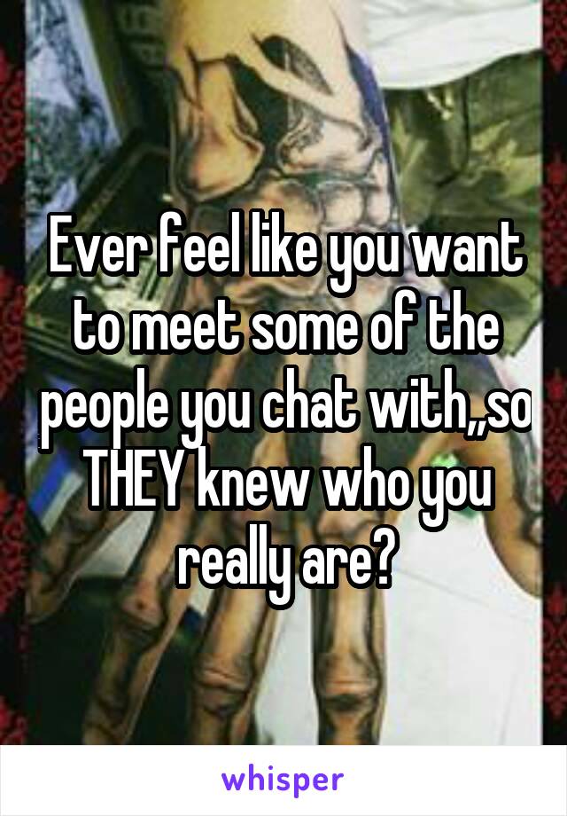 Ever feel like you want to meet some of the people you chat with,,so THEY knew who you really are?