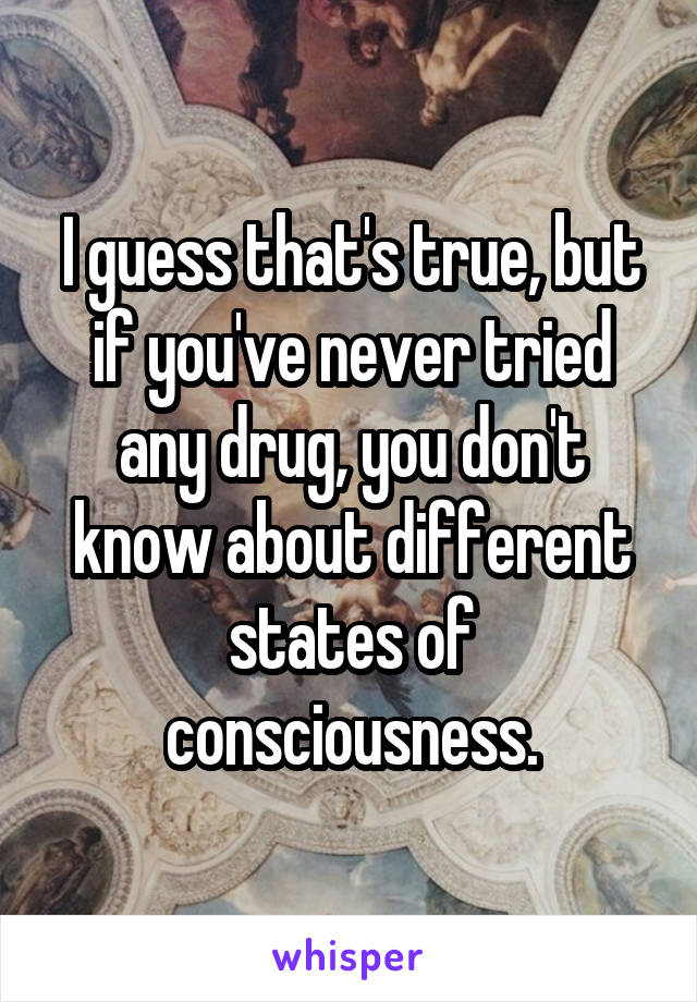 I guess that's true, but if you've never tried any drug, you don't know about different states of consciousness.