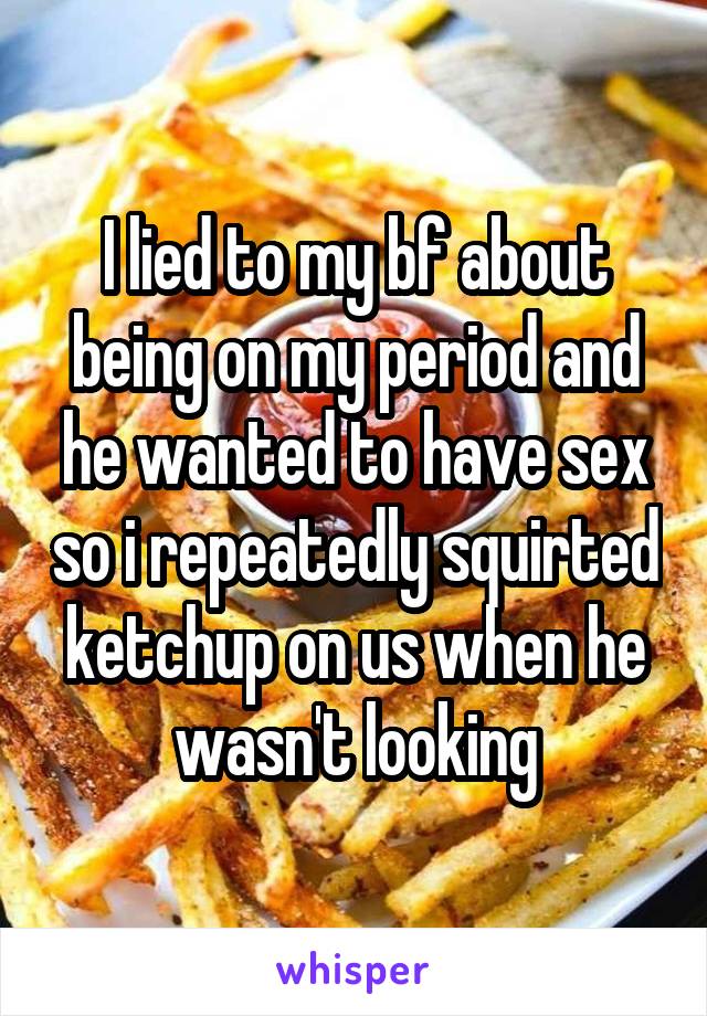I lied to my bf about being on my period and he wanted to have sex so i repeatedly squirted ketchup on us when he wasn't looking