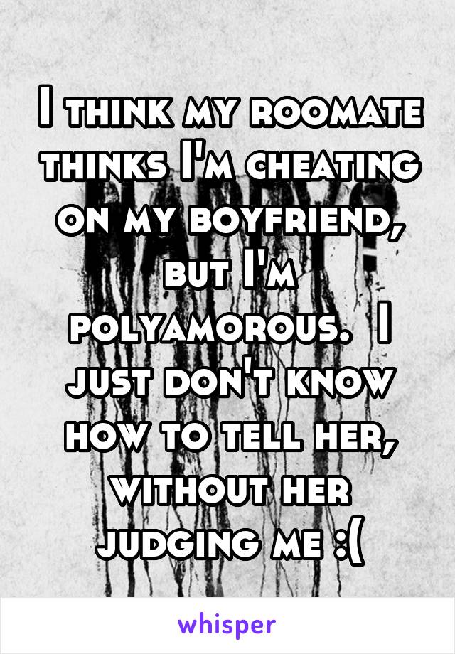 I think my roomate thinks I'm cheating on my boyfriend, but I'm polyamorous.  I just don't know how to tell her, without her judging me :(