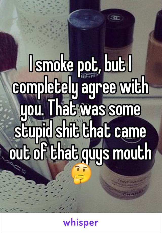 I smoke pot, but I completely agree with you. That was some stupid shit that came out of that guys mouth 🤔