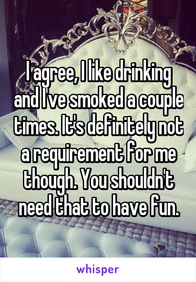 I agree, I like drinking and I've smoked a couple times. It's definitely not a requirement for me though. You shouldn't need that to have fun.