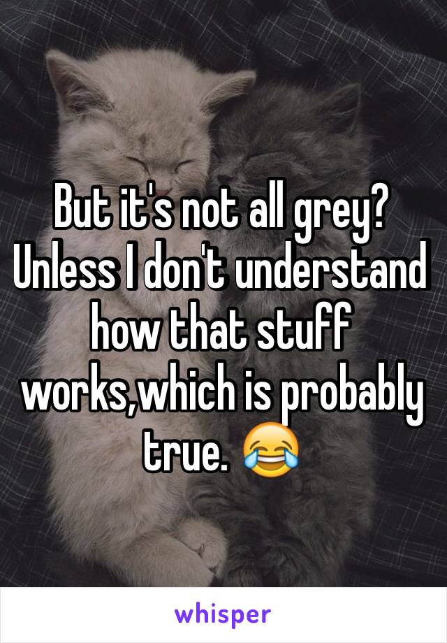 But it's not all grey?
Unless I don't understand how that stuff works,which is probably true. 😂