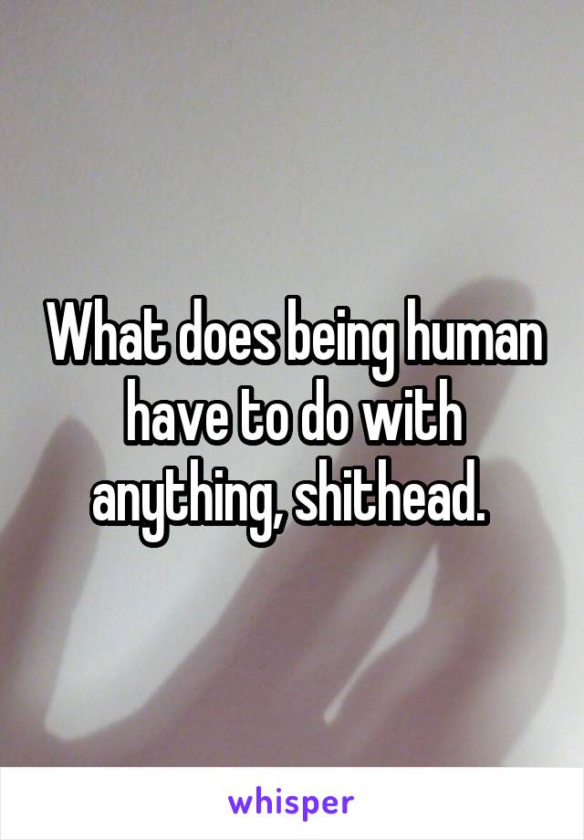 What does being human have to do with anything, shithead. 