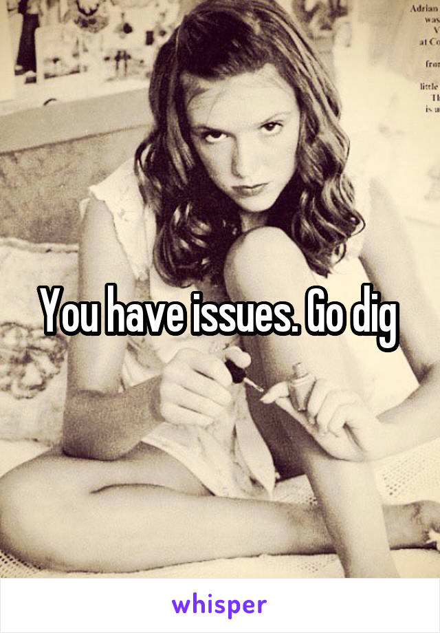 You have issues. Go dig 