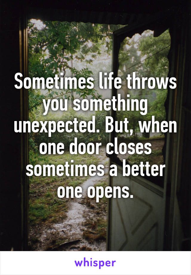 Sometimes life throws you something unexpected. But, when one door closes sometimes a better one opens.