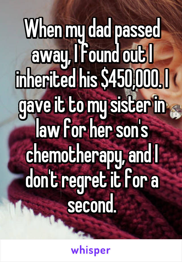 When my dad passed away, I found out I inherited his $450,000. I gave it to my sister in law for her son's chemotherapy, and I don't regret it for a second.
