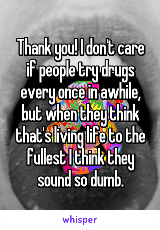 Thank you! I don't care if people try drugs every once in awhile, but when they think that's living life to the fullest I think they sound so dumb.