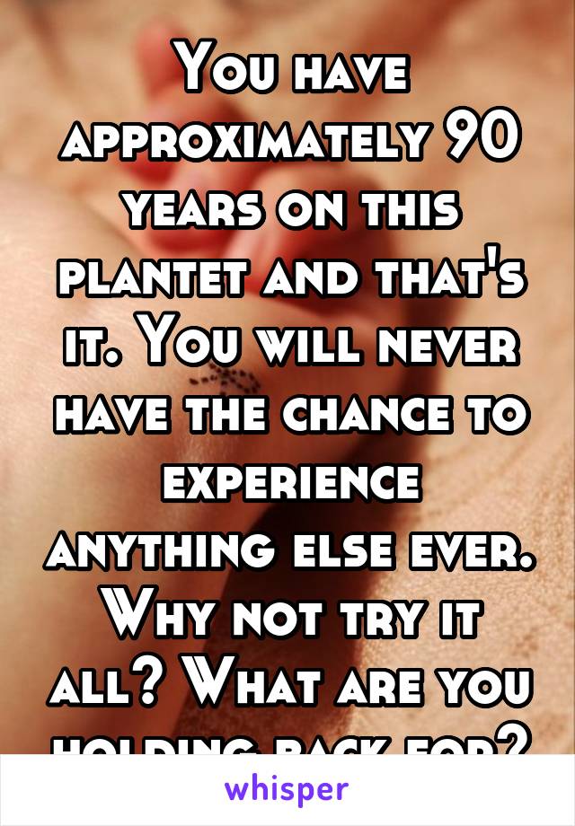 You have approximately 90 years on this plantet and that's it. You will never have the chance to experience anything else ever. Why not try it all? What are you holding back for?