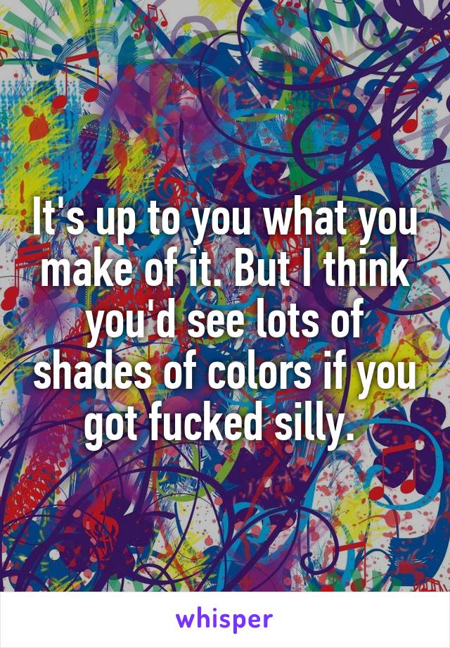 It's up to you what you make of it. But I think you'd see lots of shades of colors if you got fucked silly. 