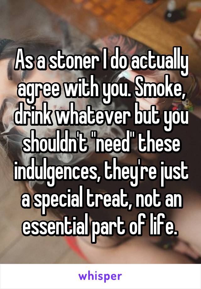 As a stoner I do actually agree with you. Smoke, drink whatever but you shouldn't "need" these indulgences, they're just a special treat, not an essential part of life. 