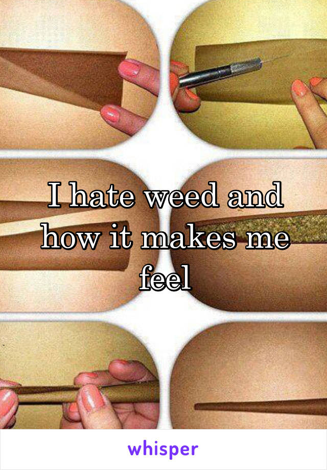 I hate weed and how it makes me feel