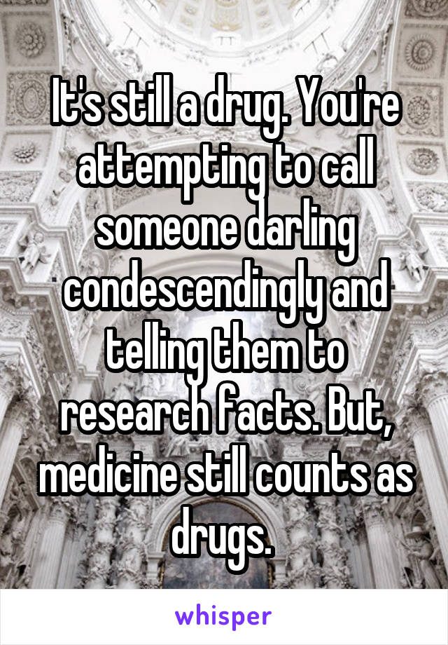 It's still a drug. You're attempting to call someone darling condescendingly and telling them to research facts. But, medicine still counts as drugs. 