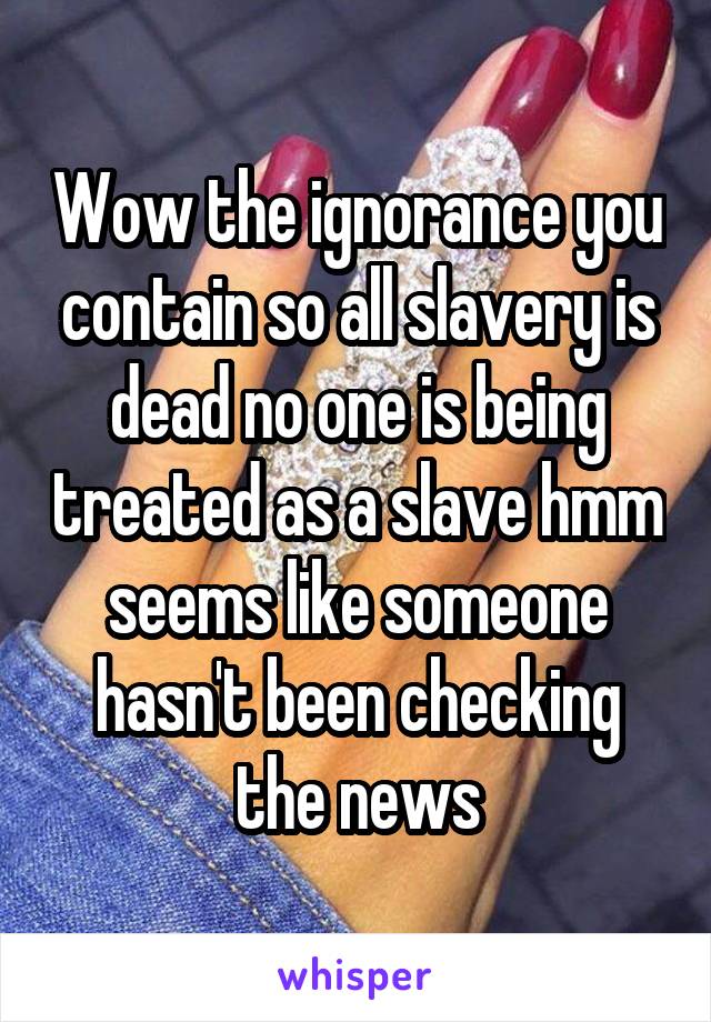 Wow the ignorance you contain so all slavery is dead no one is being treated as a slave hmm seems like someone hasn't been checking the news