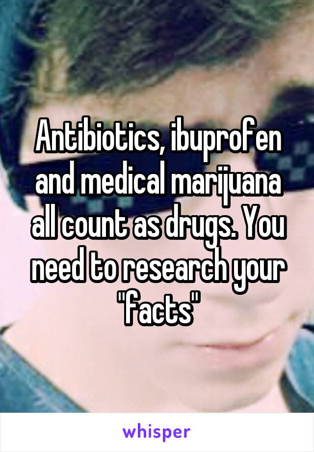 Antibiotics, ibuprofen and medical marijuana all count as drugs. You need to research your "facts"