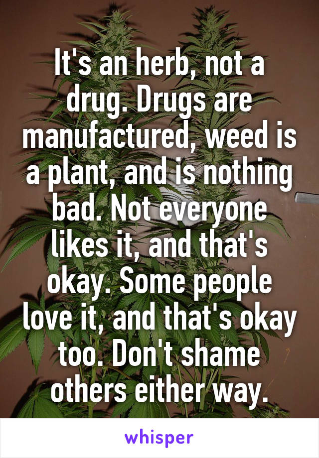 It's an herb, not a drug. Drugs are manufactured, weed is a plant, and is nothing bad. Not everyone likes it, and that's okay. Some people love it, and that's okay too. Don't shame others either way.