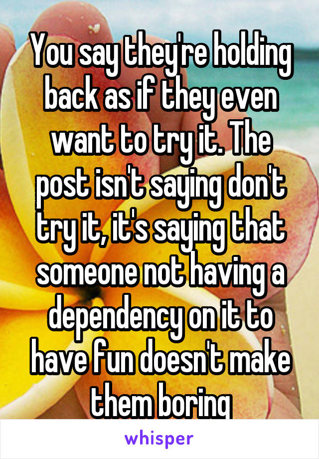 You say they're holding back as if they even want to try it. The post isn't saying don't try it, it's saying that someone not having a dependency on it to have fun doesn't make them boring