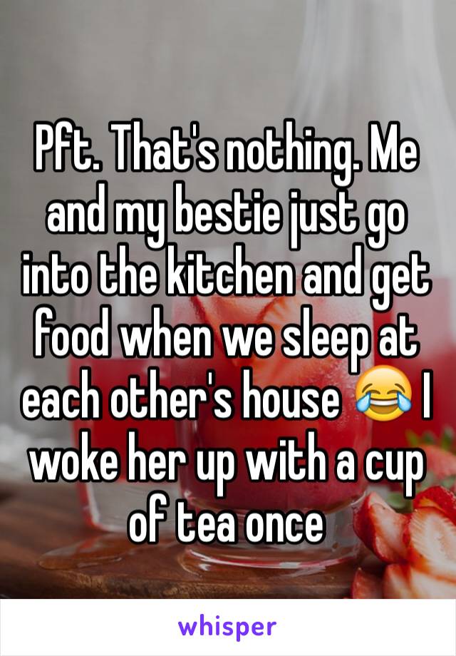 Pft. That's nothing. Me and my bestie just go into the kitchen and get food when we sleep at each other's house 😂 I woke her up with a cup of tea once 