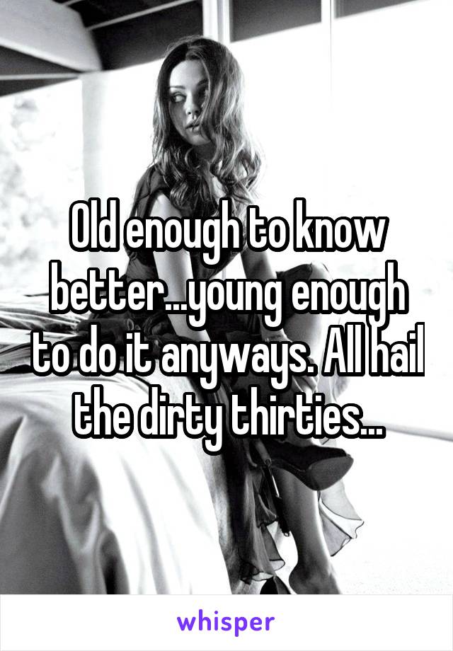 Old enough to know better...young enough to do it anyways. All hail the dirty thirties...