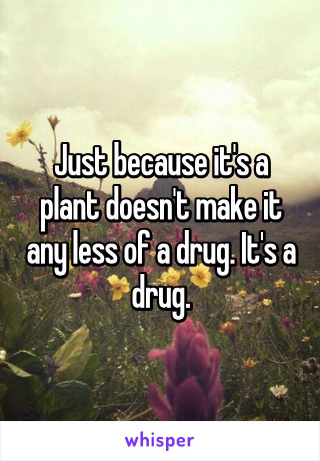 Just because it's a plant doesn't make it any less of a drug. It's a drug.