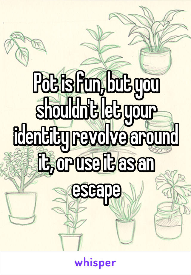 Pot is fun, but you shouldn't let your identity revolve around it, or use it as an escape