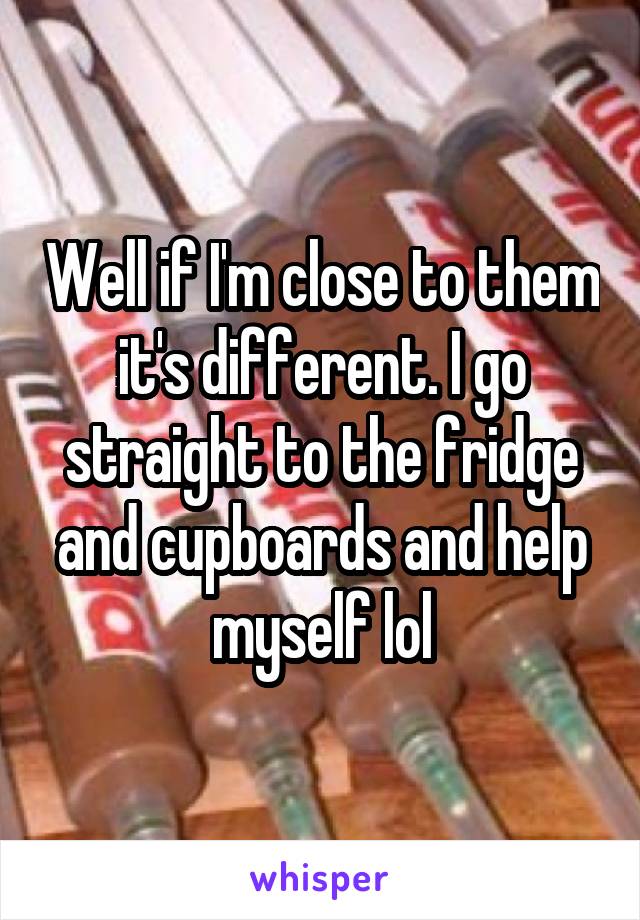 Well if I'm close to them it's different. I go straight to the fridge and cupboards and help myself lol