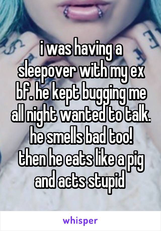 i was having a sleepover with my ex bf. he kept bugging me all night wanted to talk. he smells bad too!
then he eats like a pig
and acts stupid 