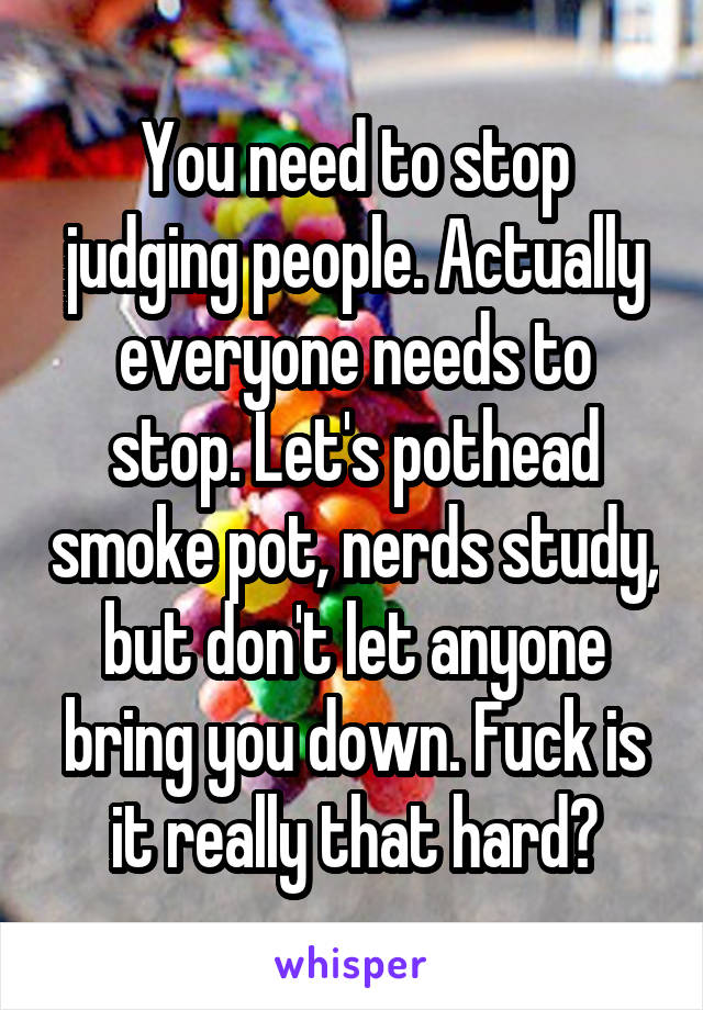 You need to stop judging people. Actually everyone needs to stop. Let's pothead smoke pot, nerds study, but don't let anyone bring you down. Fuck is it really that hard?