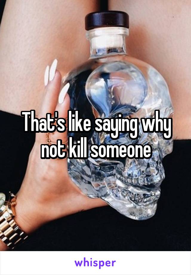 That's like saying why not kill someone