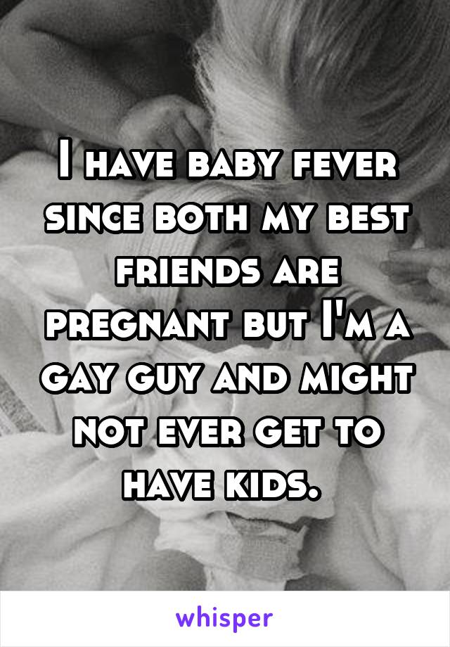 I have baby fever since both my best friends are pregnant but I'm a gay guy and might not ever get to have kids. 