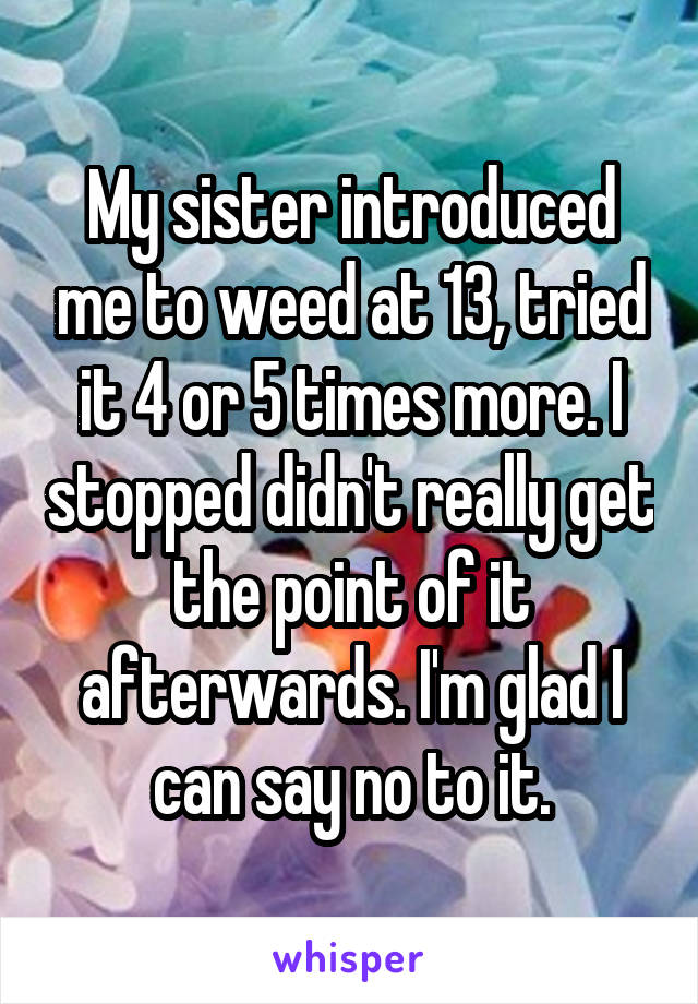 My sister introduced me to weed at 13, tried it 4 or 5 times more. I stopped didn't really get the point of it afterwards. I'm glad I can say no to it.