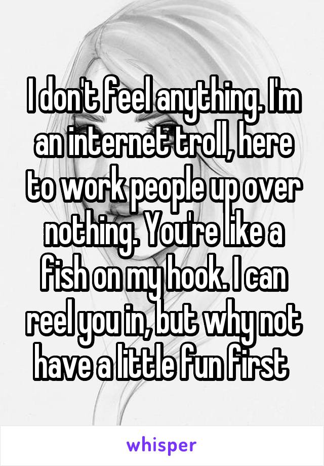I don't feel anything. I'm an internet troll, here to work people up over nothing. You're like a fish on my hook. I can reel you in, but why not have a little fun first 