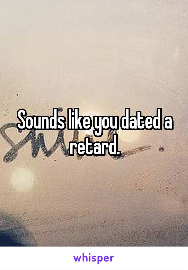 Sounds like you dated a retard.