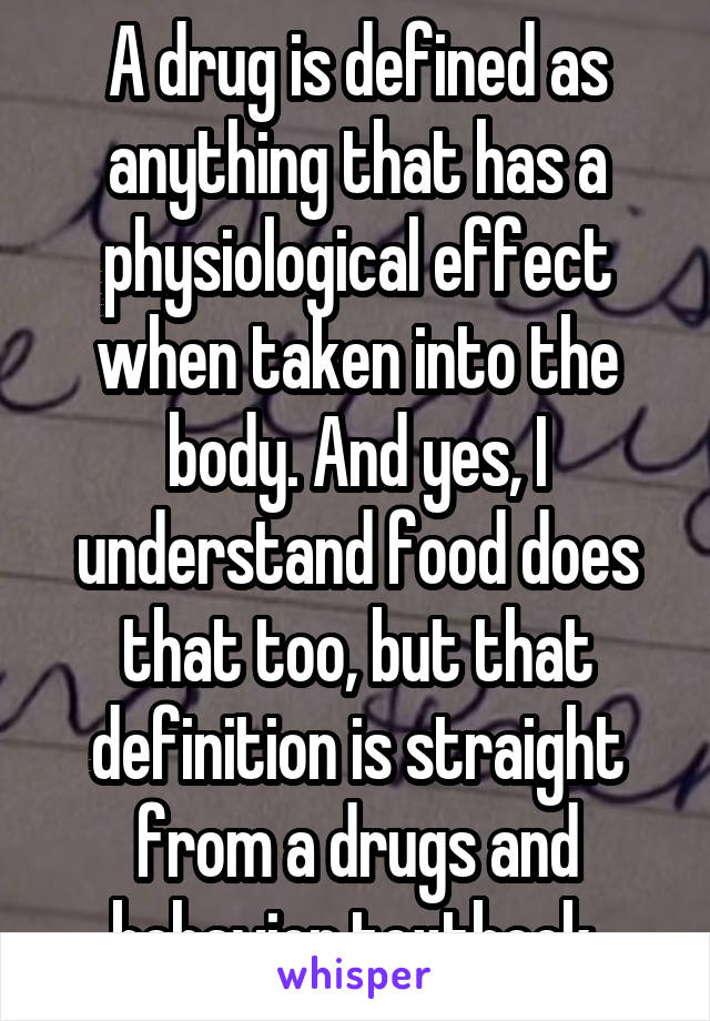 A drug is defined as anything that has a physiological effect when taken into the body. And yes, I understand food does that too, but that definition is straight from a drugs and behavior textbook.