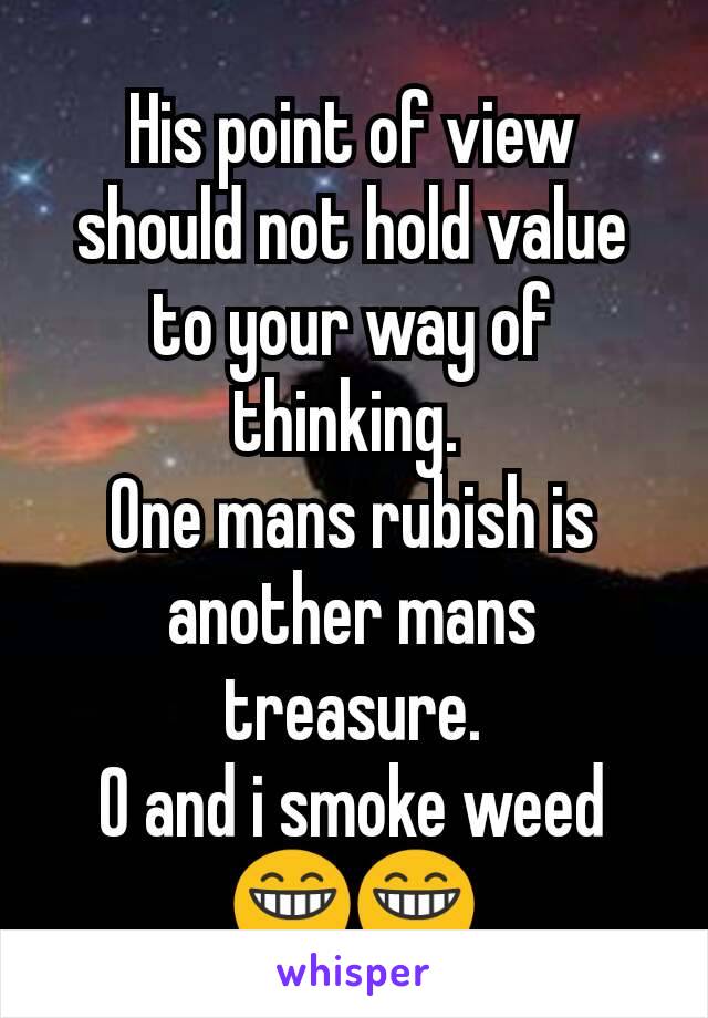 His point of view should not hold value to your way of thinking. 
One mans rubish is another mans treasure.
O and i smoke weed 😁😁