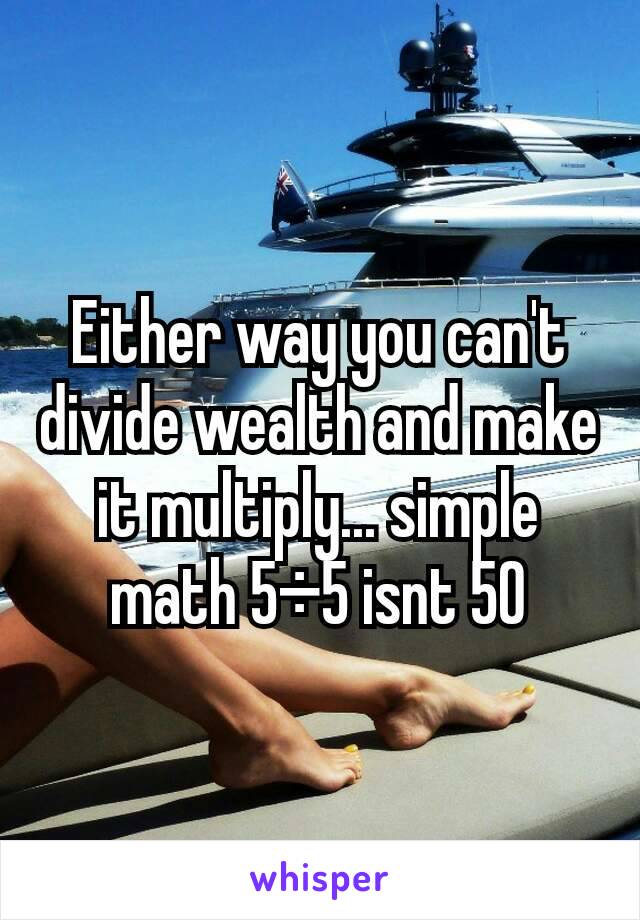 Either way you can't divide wealth and make it multiply... simple math 5÷5 isnt 50