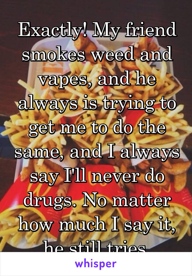 Exactly! My friend smokes weed and vapes, and he always is trying to get me to do the same, and I always say I'll never do drugs. No matter how much I say it, he still tries.