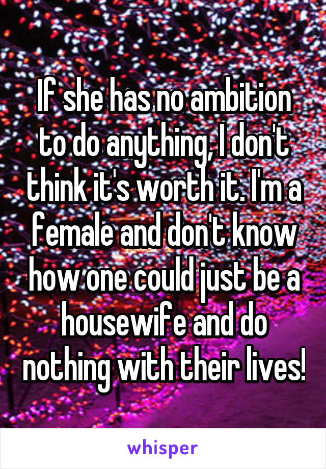 If she has no ambition to do anything, I don't think it's worth it. I'm a female and don't know how one could just be a housewife and do nothing with their lives!